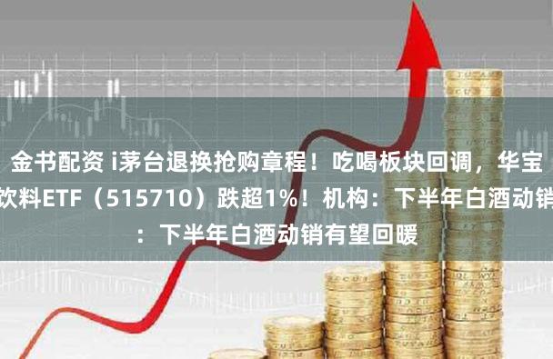 金书配资 i茅台退换抢购章程！吃喝板块回调，华宝基金食物饮料ETF（515710）跌超1%！机构：下半年白酒动销有望回暖