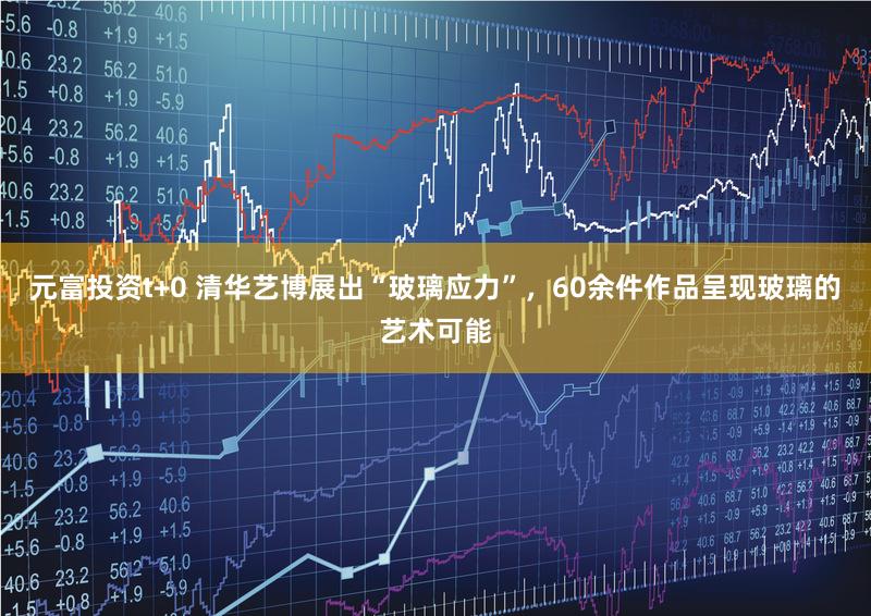 元富投资t+0 清华艺博展出“玻璃应力”，60余件作品呈现玻璃的艺术可能