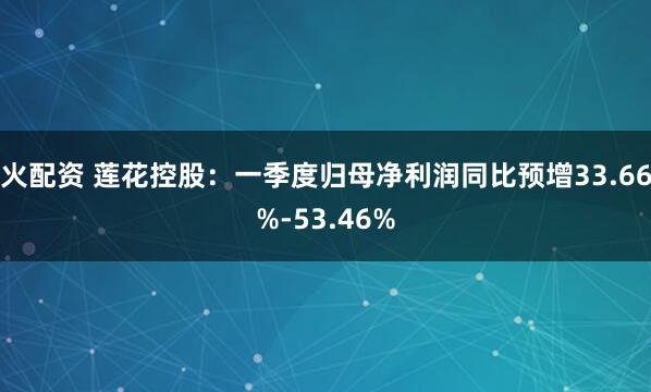 火配资 莲花控股：一季度归母净利润同比预增33.66%-53.46%