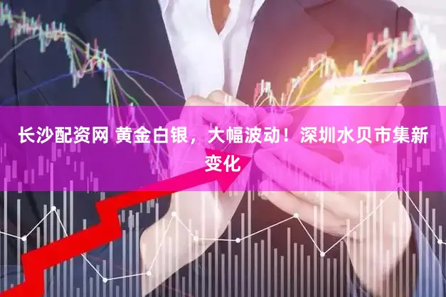 长沙配资网 黄金白银，大幅波动！深圳水贝市集新变化