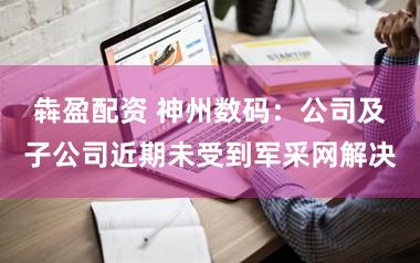 犇盈配资 神州数码：公司及子公司近期未受到军采网解决