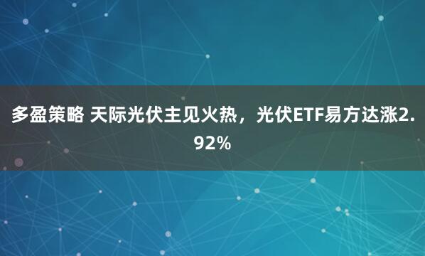 多盈策略 天际光伏主见火热，光伏ETF易方达涨2.92%