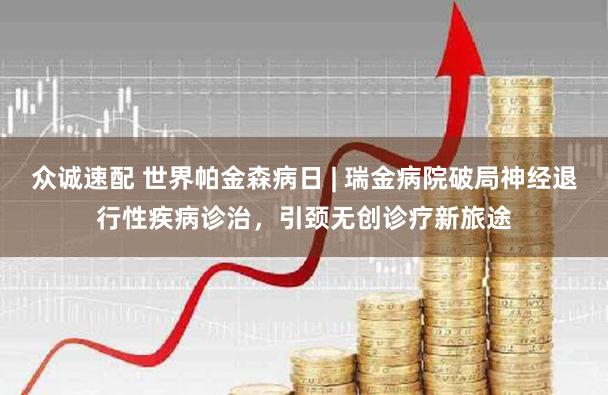 众诚速配 世界帕金森病日 | 瑞金病院破局神经退行性疾病诊治,引颈无创诊疗新旅途