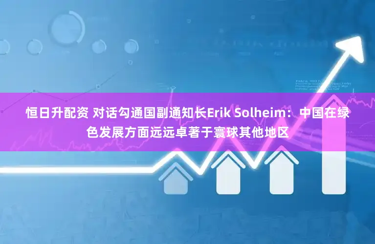 恒日升配资 对话勾通国副通知长Erik Solheim：中国在绿色发展方面远远卓著于寰球其他地区