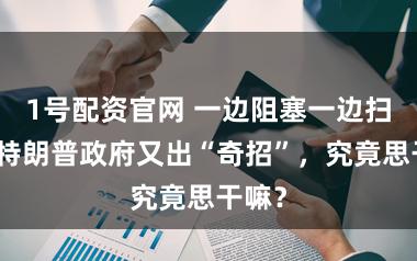 1号配资官网 一边阻塞一边扫雷，特朗普政府又出“奇招”，究竟思干嘛？