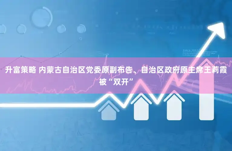 升富策略 内蒙古自治区党委原副布告、自治区政府原主席王莉霞被“双开”