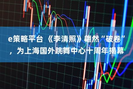 e策略平台 《李清照》翩然“破卷”，为上海国外跳舞中心十周年揭幕