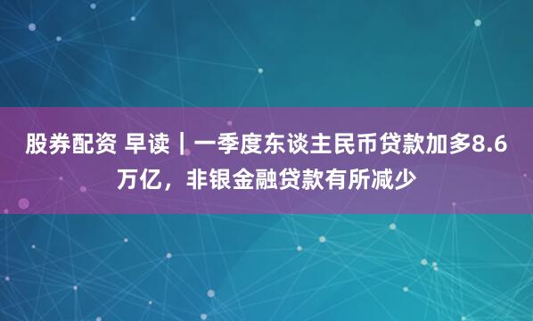 股券配资 早读｜一季度东谈主民币贷款加多8.6万亿，非银金融贷款有所减少