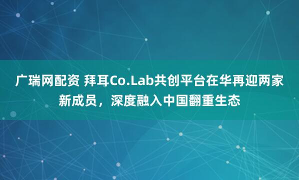 广瑞网配资 拜耳Co.Lab共创平台在华再迎两家新成员，深度融入中国翻重生态