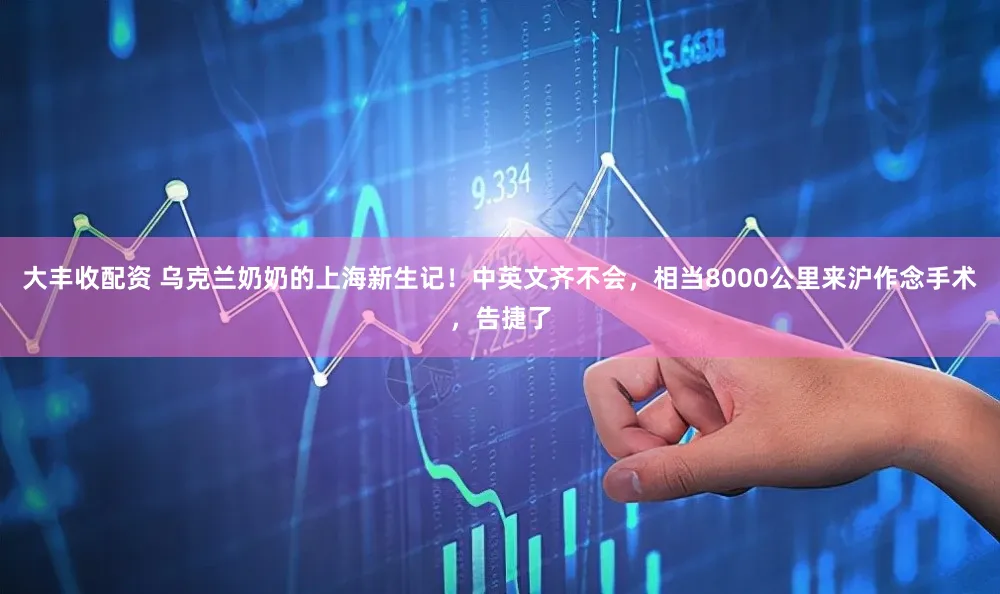 大丰收配资 乌克兰奶奶的上海新生记!中英文齐不会,相当8000公里来沪作念手术,告捷了