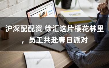 沪深配配资 徐汇这片樱花林里,员工共赴春日派对