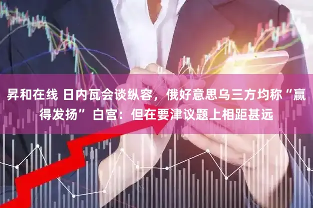 昇和在线 日内瓦会谈纵容,俄好意思乌三方均称“赢得发扬” 白宫:但在要津议题上相距甚远