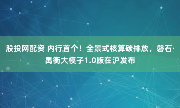 股投网配资 内行首个！全景式核算碳排放，磐石·禹衡大模子1.0版在沪发布