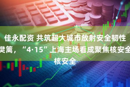 佳永配资 共筑超大城市放射安全韧性樊篱,“4·15”上海主场看成聚焦核安全