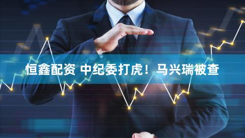 恒鑫配资 中纪委打虎！马兴瑞被查