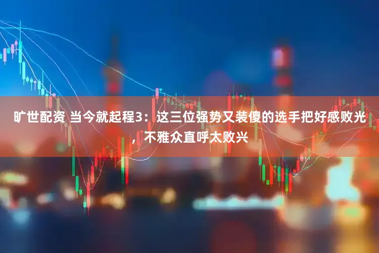 旷世配资 当今就起程3：这三位强势又装傻的选手把好感败光，不雅众直呼太败兴