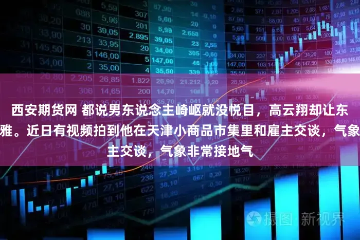 西安期货网 都说男东说念主崎岖就没悦目，高云翔却让东说念主改不雅。近日有视频拍到他在天津小商品市集里和雇主交谈，气象非常接地气