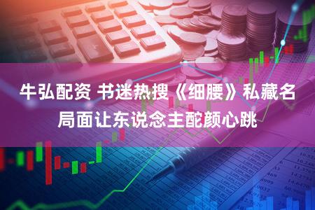 牛弘配资 书迷热搜《细腰》私藏名局面让东说念主酡颜心跳