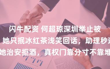 闪牛配资 何超琼深圳举止被网红围敬酒，她只抿冰红茶浅笑回话，助理秒递矿泉水助她治安拒酒，真权门靠分寸不靠堆牌子，网友推奖这是公关典范