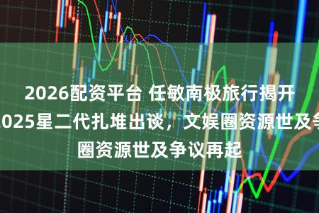 2026配资平台 任敏南极旅行揭开冰山：2025星二代扎堆出谈，文娱圈资源世及争议再起