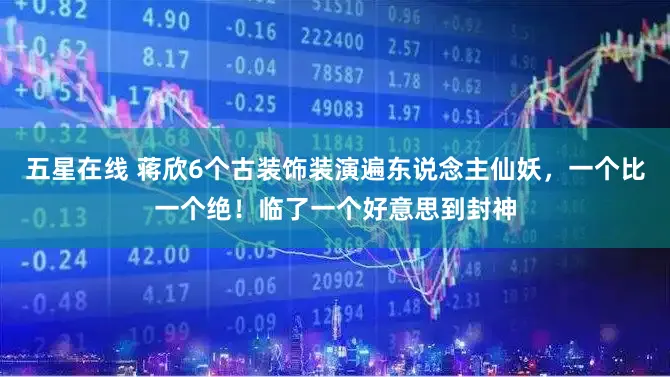 五星在线 蒋欣6个古装饰装演遍东说念主仙妖，一个比一个绝！临了一个好意思到封神