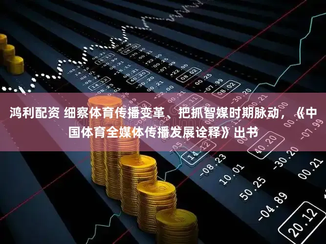 鸿利配资 细察体育传播变革、把抓智媒时期脉动，《中国体育全媒体传播发展诠释》出书