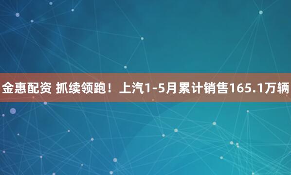 金惠配资 抓续领跑！上汽1-5月累计销售165.1万辆