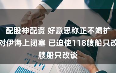 配股神配资 好意思称正不竭扩展对伊海上闭塞 已迫使118艘船只改谈