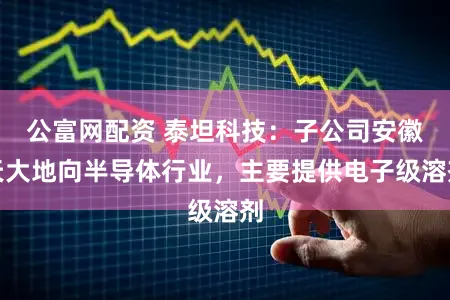 公富网配资 泰坦科技：子公司安徽天大地向半导体行业，主要提供电子级溶剂