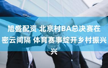 旭盛配资 北京村BA总决赛在密云间隔 体育赛事绽开乡村振兴